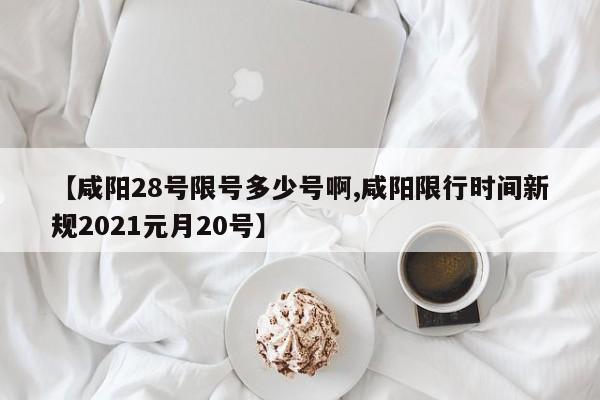 【咸阳28号限号多少号啊,咸阳限行时间新规2021元月20号】