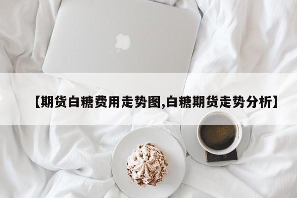 【期货白糖费用走势图,白糖期货走势分析】