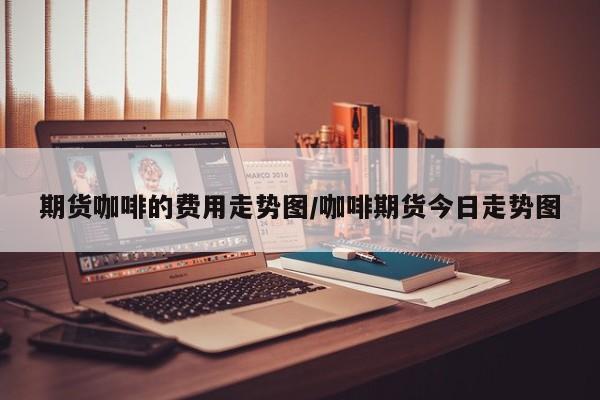 期货咖啡的费用走势图/咖啡期货今日走势图