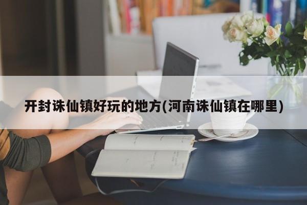 开封诛仙镇好玩的地方(河南诛仙镇在哪里)