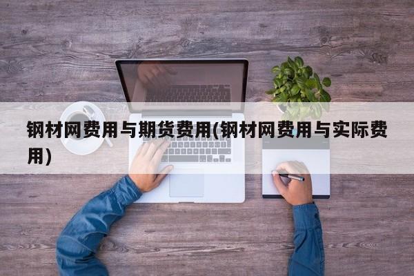 钢材网费用与期货费用(钢材网费用与实际费用)