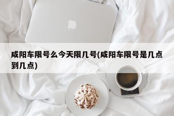 咸阳车限号么今天限几号(咸阳车限号是几点到几点)