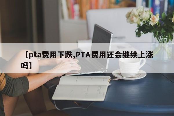 【pta费用下跌,PTA费用还会继续上涨吗】