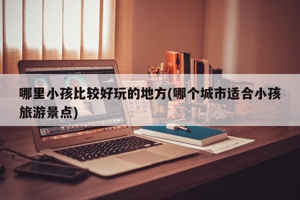 哪里小孩比较好玩的地方(哪个城市适合小孩旅游景点)