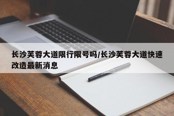 长沙芙蓉大道限行限号吗/长沙芙蓉大道快速改造最新消息