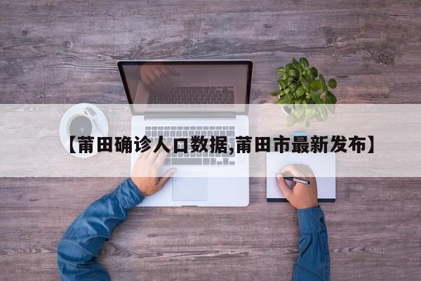 【莆田确诊人口数据,莆田市最新发布】