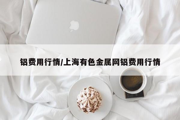 铝费用行情/上海有色金属网铝费用行情