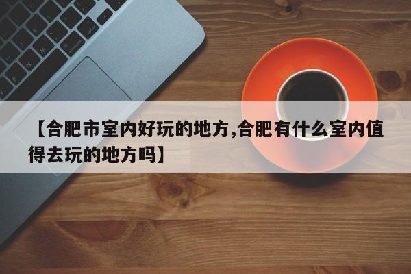 【合肥市室内好玩的地方,合肥有什么室内值得去玩的地方吗】