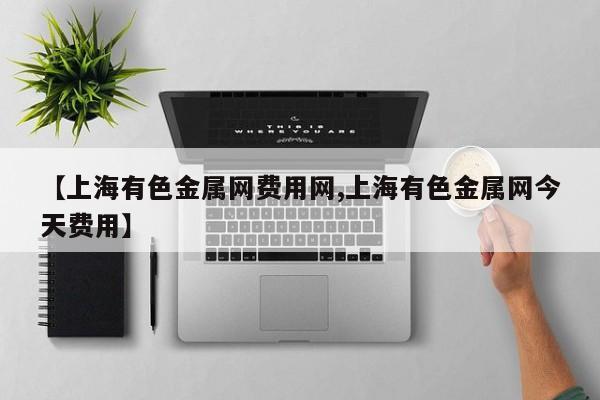 【上海有色金属网费用网,上海有色金属网今天费用】