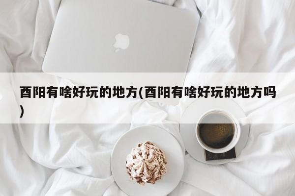 酉阳有啥好玩的地方(酉阳有啥好玩的地方吗)