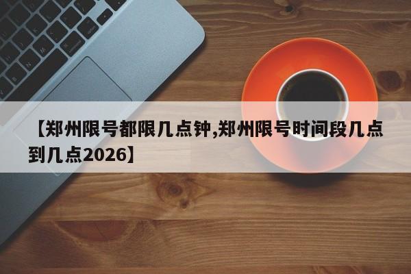 【郑州限号都限几点钟,郑州限号时间段几点到几点2026】
