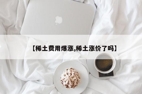 【稀土费用爆涨,稀土涨价了吗】