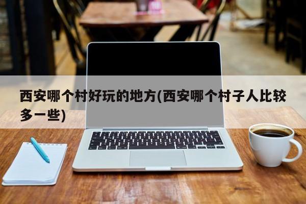 西安哪个村好玩的地方(西安哪个村子人比较多一些)