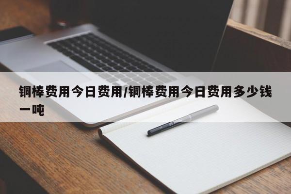 铜棒费用今日费用/铜棒费用今日费用多少钱一吨
