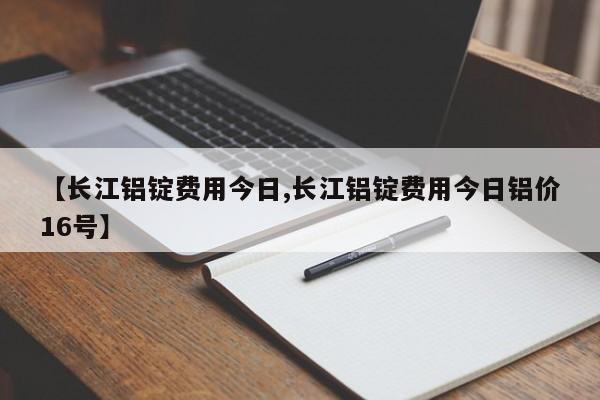 【长江铝锭费用今日,长江铝锭费用今日铝价16号】
