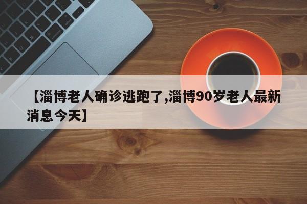 【淄博老人确诊逃跑了,淄博90岁老人最新消息今天】