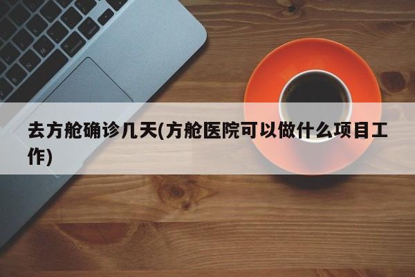 去方舱确诊几天(方舱医院可以做什么项目工作)