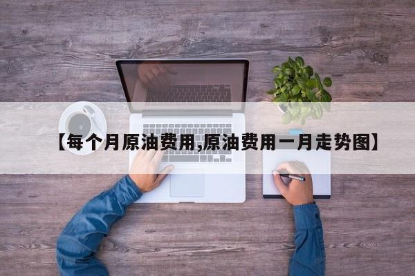 【每个月原油费用,原油费用一月走势图】
