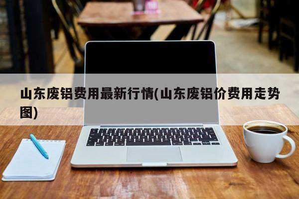 山东废铝费用最新行情(山东废铝价费用走势图)