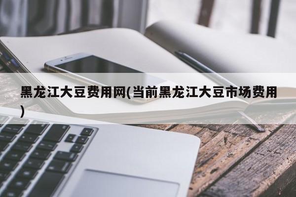 黑龙江大豆费用网(当前黑龙江大豆市场费用)
