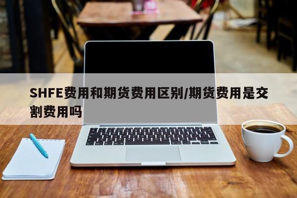 SHFE费用和期货费用区别/期货费用是交割费用吗
