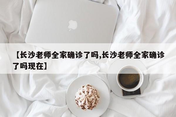 【长沙老师全家确诊了吗,长沙老师全家确诊了吗现在】