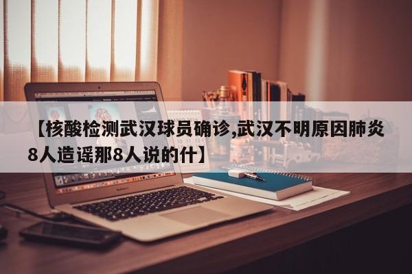 【核酸检测武汉球员确诊,武汉不明原因肺炎8人造谣那8人说的什】