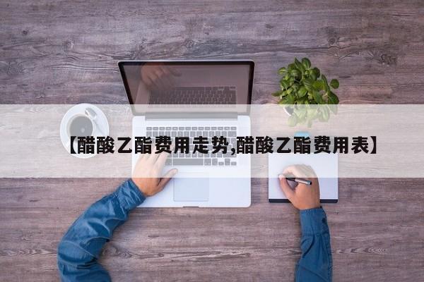 【醋酸乙酯费用走势,醋酸乙酯费用表】