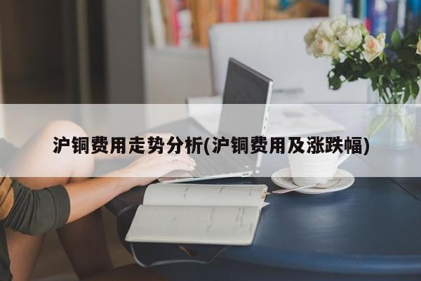沪铜费用走势分析(沪铜费用及涨跌幅)