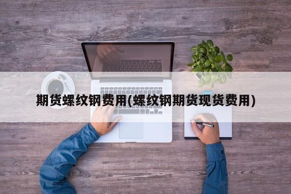 期货螺纹钢费用(螺纹钢期货现货费用)