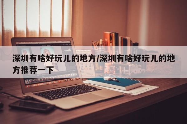 深圳有啥好玩儿的地方/深圳有啥好玩儿的地方推荐一下