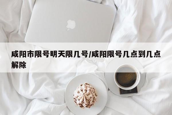 咸阳市限号明天限几号/咸阳限号几点到几点解除