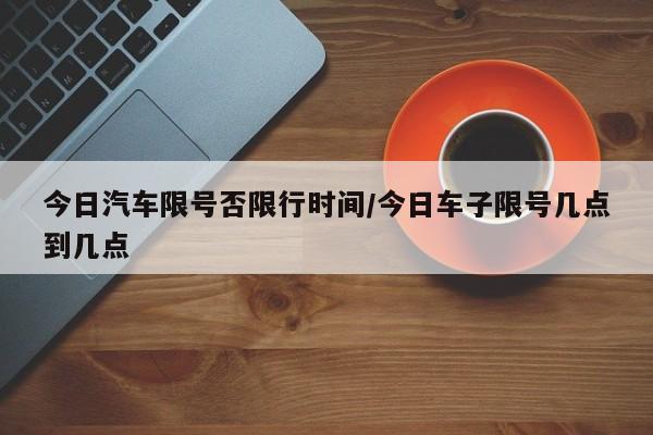 今日汽车限号否限行时间/今日车子限号几点到几点