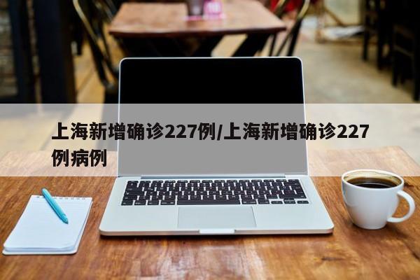 上海新增确诊227例/上海新增确诊227例病例