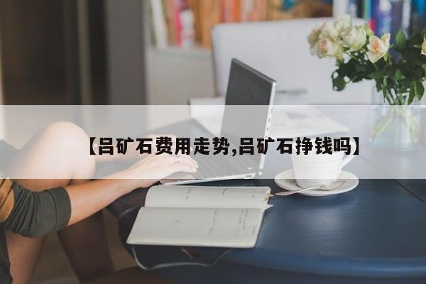 【吕矿石费用走势,吕矿石挣钱吗】
