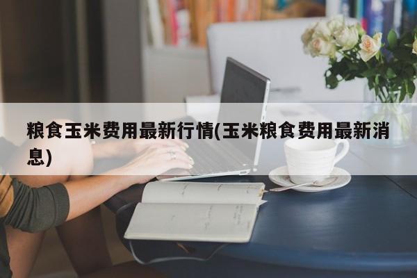 粮食玉米费用最新行情(玉米粮食费用最新消息)