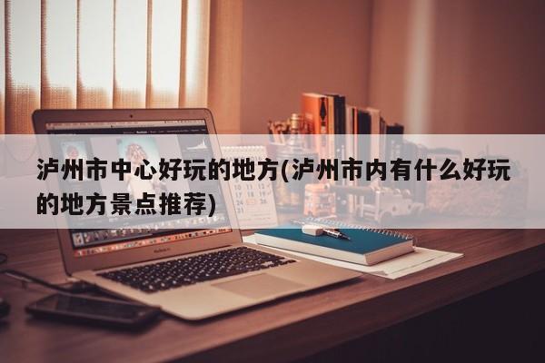 泸州市中心好玩的地方(泸州市内有什么好玩的地方景点推荐)
