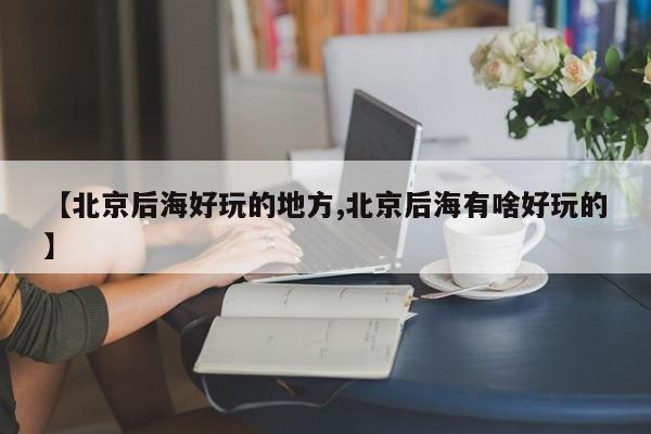 【北京后海好玩的地方,北京后海有啥好玩的】