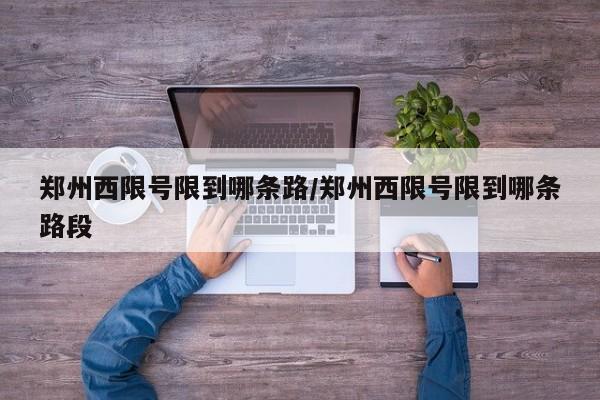 郑州西限号限到哪条路/郑州西限号限到哪条路段