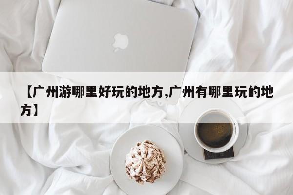 【广州游哪里好玩的地方,广州有哪里玩的地方】
