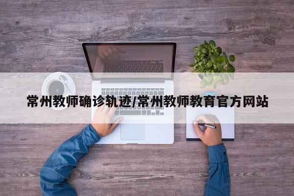 常州教师确诊轨迹/常州教师教育官方网站