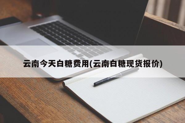 云南今天白糖费用(云南白糖现货报价)
